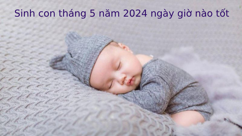 Sinh con tháng 5 năm 2024 ngày giờ nào đẹp nhất?